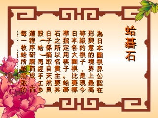 蛤碁石 為日本圍棋界公認在形與意的境界上最高等級的棋子，是現今日本各大圍棋比賽標準指定用棋子。蛤碁石之所以名貴主要其白子係摘取自天然貝殼 ( 蛤 ) 再經手工多道程序研磨而成，而每一枚蛤所能摘取的棋子又極其有限 