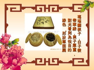 瑪瑙圍棋子，白子微帶翠綠，黑子厚重，對光看則為悅目的綠色 ， 形狀單面扁圓。  