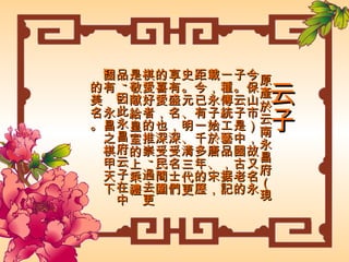 云子 原產於云南永昌府（現今保山市），故又名永子。云子是中國古老的一種傳統工藝品，据記載，永子始於唐、宋，距今已有一千多年的歷史。元、明、清三代更享有盛名，深受名士們的喜愛，也深受民間圍棋愛好者的推崇 , 過去更是敬献給皇室的上乘禮品 , 因此永昌府云子在中國有“永昌之棋甲天下”的美名。 