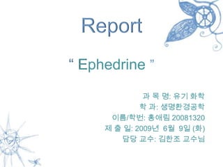 Report
“ Ephedrine ”
              과 목 명: 유기 화학
             학 과: 생명환경공학
      이름/학번: 홍애림 20081320
     제 출 일: 2009년 6월 9일 (화)
        담당 교수: 김한조 교수님
 