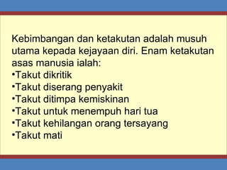 Kebimbangan dan ketakutan adalah musuh utama kepada kejayaan diri. Enam ketakutan asas manusia ialah: Takut dikritik Takut diserang penyakit Takut ditimpa kemiskinan Takut untuk menempuh hari tua Takut kehilangan orang tersayang Takut mati 