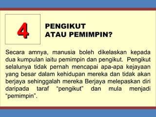 4 PENGIKUT  ATAU PEMIMPIN? Secara amnya, manusia boleh dikelaskan kepada dua kumpulan iaitu pemimpin dan pengikut.  Pengikut selalunya tidak pernah mencapai apa-apa kejayaan yang besar dalam kehidupan mereka dan tidak akan berjaya sehinggalah mereka Berjaya melepaskan diri daripada taraf “pengikut” dan mula menjadi “pemimpin”. 