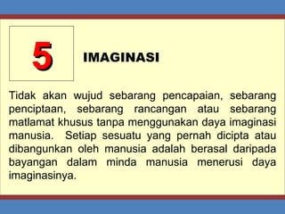 5 IMAGINASI Tidak akan wujud sebarang pencapaian, sebarang penciptaan, sebarang rancangan atau sebarang matlamat khusus tanpa menggunakan daya imaginasi manusia.  Setiap sesuatu yang pernah dicipta atau dibangunkan oleh manusia adalah berasal daripada bayangan dalam minda manusia menerusi daya imaginasinya. 