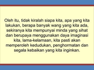 Oleh itu, tidak kiralah siapa kita, apa yang kita lakukan, berapa banyak wang yang kita ada, sekiranya kita mempunyai minda yang sihat dan berupaya menggunakan daya imaginasi kita, lama-kelamaan, kita pasti akan memperoleh kedudukan, penghormatan dan segala kebaikan yang kita inginkan. 