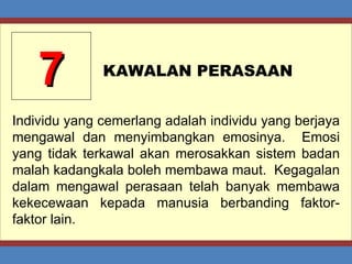 7 KAWALAN PERASAAN Individu yang cemerlang adalah individu yang berjaya mengawal dan menyimbangkan emosinya.  Emosi yang tidak terkawal akan merosakkan sistem badan malah kadangkala boleh membawa maut.  Kegagalan dalam mengawal perasaan telah banyak membawa kekecewaan kepada manusia berbanding faktor-faktor lain. 