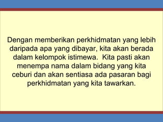 Dengan memberikan perkhidmatan yang lebih daripada apa yang dibayar, kita akan berada dalam kelompok istimewa.  Kita pasti akan menempa nama dalam bidang yang kita ceburi dan akan sentiasa ada pasaran bagi perkhidmatan yang kita tawarkan. 