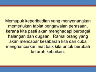 Memupuk keperibadian yang menyenangkan memerlukan tabiat pengawalan perasaan, kerana kita pasti akan menghadapi berbagai halangan dan dugaan.  Ramai orang yang akan mencabar kesabaran kita dan cuba menghancurkan niat baik kita untuk berubah ke arah kebaikan. 