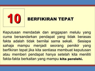 10 BERFIKIRAN TEPAT Keputusan mendadak dan anggapan melulu yang cuma bersandarkan pendapat yang tidak berasas fakta adalah tidak bernilai sama sekali.  Sesiapa sahaja mampu menjadi seorang pemikir yang berfikiran tepat jika kita sentiasa membuat keputusan atau memberi pendapat hanya setelah kita meniliti fakta-fakta berkaitan yang mampu  kita perolehi. 