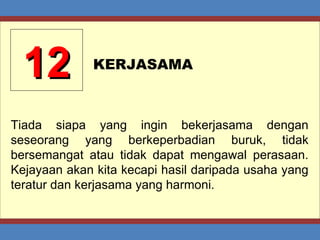 12 KERJASAMA Tiada siapa yang ingin bekerjasama dengan seseorang yang berkeperbadian buruk, tidak bersemangat atau tidak dapat mengawal perasaan. Kejayaan akan kita kecapi hasil daripada usaha yang teratur dan kerjasama yang harmoni. 