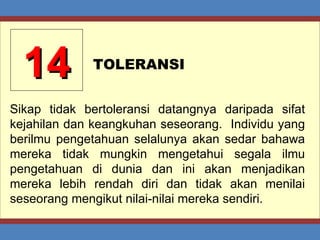 14 TOLERANSI Sikap tidak bertoleransi datangnya daripada sifat kejahilan dan keangkuhan seseorang.  Individu yang berilmu pengetahuan selalunya akan sedar bahawa mereka tidak mungkin mengetahui segala ilmu pengetahuan di dunia dan ini akan menjadikan mereka lebih rendah diri dan tidak akan menilai seseorang mengikut nilai-nilai mereka sendiri. 