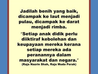 Jadilah benih yang baik, dicampak ke laut menjadi pulau, dicampak ke darat menjadi rimba. “ Setiap anak didik perlu diiktiraf kebolehan dan keupayaan mereka kerana setiap mereka ada peranannya dalam masyarakat dan negara. ” (Raja Nazrin Shah, Raja Muda Perak) 