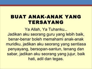 BUAT ANAK-ANAK YANG TERSAYANG Ya Allah, Ya Tuhanku … Jadikan aku seorang guru yang lebih baik, benar-benar boleh memahami anak-anak muridku, jadikan aku seorang yang sentiasa penyayang, bersopan-santun, tenang dan sabar, jadikan aku seorang yang jujur, baik hati, adil dan tegas. 