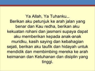 Ya Allah, Ya Tuhanku … Berikan aku petunjuk ke arah jalan yang benar dan Kau redha, berikan aku kekuatan rohani dan jasmani supaya dapat aku memberikan kepada anak-anak muridku, kasih saying dan kebahagian sejati, berikan aku taufik dan hidayah untuk mendidik dan membimbing mereka ke arah keimanan dan Ketuhanan dan disiplin yang tinggi. 