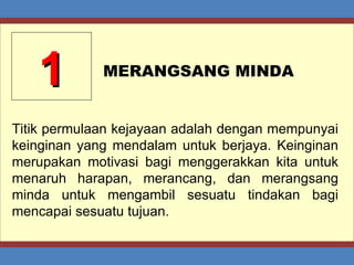 1 MERANGSANG MINDA Titik permulaan kejayaan adalah dengan mempunyai keinginan yang mendalam untuk berjaya. Keinginan merupakan motivasi bagi menggerakkan kita untuk menaruh harapan, merancang, dan merangsang minda untuk mengambil sesuatu tindakan bagi mencapai sesuatu tujuan. 