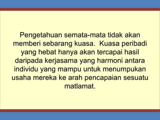 Pengetahuan semata-mata tidak akan memberi sebarang kuasa.  Kuasa peribadi yang hebat hanya akan tercapai hasil daripada kerjasama yang harmoni antara individu yang mampu untuk menumpukan usaha mereka ke arah pencapaian sesuatu matlamat. 