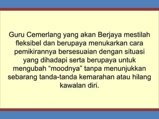 Guru Cemerlang yang akan Berjaya mestilah fleksibel dan berupaya menukarkan cara pemikirannya bersesuaian dengan situasi yang dihadapi serta berupaya untuk mengubah “moodnya” tanpa menunjukkan sebarang tanda-tanda kemarahan atau hilang kawalan diri. 