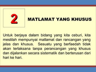 2 MATLAMAT YANG KHUSUS Untuk berjaya dalam bidang yang kita ceburi, kita mestilah mempunyai matlamat dan rancangan yang jelas dan khusus.  Sesuatu yang berfaedah tidak akan terlaksana tanpa perancangan yang khusus dan dijalankan secara sistematik dan berterusan dari hari ke hari. 