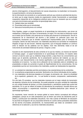 UNIVERSIDAD LOS ÁNGELES DE CHIMBOTE                                                                                  CURSO 
      ESCUELA PROFESIONAL DE EDUCACIÓN                     DISEÑO Y EVALUACIÓN DE MEDIOS Y MATERIALES EDUCATIVOS 


     alumno (interrogación), el descubrimiento de nuevas situaciones, la creatividad, la innovación,
     la experimentación y la toma de decisiones.
     Así la información se convierte en un permanente estímulo que orienta la actividad del alumno,
     en tanto que le exige mayores niveles de organización mental, favoreciendo un aprendizaje
     cooperativo (desarrollo de la inteligencia práctica) para el que es necesario que se cumplan
     una serie de principios para garantizar el aprendizaje tales como:
         Calidad antes que cantidad.
         Proximidad antes que la remoticidad.
         Estructura horizontal previa a la vertical.

     Para Vigotsky, juegan un papel importante en el aprendizaje los instrumentos, que sirven de
     mediadores y distinguen dos tipos: la herramienta y el signo. Por otro lado la interacción social
     es el medio que los facilita y las personas son la base para alcanzar la simbolización. De ahí la
     importancia de la intervención del alumno y del profesor en particular para crear las
     condiciones necesarias que le brinden experiencias imprescindibles para la formación de
     conceptos. Dentro de esta instrucción, los materiales educativos se convierten en mediadores
     dirigidos al logro de esa función. Además argumenta, que el lenguaje establece un continuo
     entre la relación de las palabras con los objetos, nivel más elemental, hasta el de ser
     instrumento de actividad intelectual de pensar, imaginar y crear.

     Ausubel es otro representante de esta corriente en la que los medios y la manera de trasmitir
     el mensaje juegan un papel fundamental en el aprendizaje del individuo. El maestro debe
     conocer al alumno para que su didáctica tenga sentido y sepa llevar los conocimientos que
     desea que el aprendiz aprehenda. Así la presentación oportuna del material, ya sea por
     recepción o por descubrimiento o de manera significativa o por repetición, permitirá mejores
     resultados en el alumno. “La clave de la utilización de los materiales está en rentabilizar sus
     propiedades al objeto de aumentar el grado de Significatividad de los conocimientos. De las
     propiedades que les son reconocidas a los materiales, pueden ser destacadas los siguientes:

        La variedad de materiales permite acomodarse a las características de los contenidos.
        La enseñanza programada se acomoda fácilmente a los ritmos individuales de los sujetos.
        Los materiales y las técnicas basadas en la imagen, la animación, etc., tienen la virtualidad
         de la repetición, grabación, etc., lo cual facilita la revisión, comparación, realimentación,
         etc.
     Por otro lado, Él considera que los materiales impresos son el mejor método de transmisión
     de aspectos rutinarios de los contenidos. Se puede presentar una gran cantidad de materiales
     en una unidad limitada de tiempo y el ritmo presentación y asimilación queda bajo control del
     estudiante. En lo que se refiere al empleo de laboratorios de enseñanza, Ausubel afirma que
     deben circunscribirse a experiencias inductivas o hipotético-deductivas para reforzar el
     aprendizaje significativo.

     Es importante, hacer mención de manera global al marco teórico conceptual del enfoque
     pedagógico, porque es en esta perspectiva que se tienen que tomar las decisiones para el
     diseño y construcción de materiales educativos. Aún más cuando el Ministerio de educación
     ha asumido la divulgación de sus propuestas teniendo en cuenta ciertos postulados abstraídos
     de las teorías enunciadas previamente, es imprescindible que éstas se consideren como
     referencia en la selección y uso de los materiales educativos.




Sesión 02                                                                     2                                  Lic. Carlos Cherre Antón/ Profesor. 
 