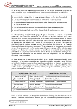 UNIVERSIDAD LOS ÁNGELES DE CHIMBOTE                                                                                  CURSO 
      ESCUELA PROFESIONAL DE EDUCACIÓN                     DISEÑO Y EVALUACIÓN DE MEDIOS Y MATERIALES EDUCATIVOS 


      En tal sentido, en el diseño y desarrollo del proceso de intervención pedagógica, en el aula, se
      deben considerar como principios básicos del nuevo enfoque pedagógico, los siguientes:


      ☺ Los principales protagonistas de sus propios aprendizajes son los (as) alumnos (as).
      ☺ Los (as) alumnos (as) necesitan interactuar con material educativo variado.
      ☺ El aprendizaje escolar se vincula directamente con el entorno y con la vida cotidiana
           de los (as) alumnos (as).
      ☺ Los (as) alumnos (as) construyen sus aprendizajes en base a las experiencias.
      ☺ Las actividades significativas propician el aprendizaje de los (as) alumnos (as).


      En este contexto y transcribiendo lo propuesto por el Ministerio de educación en su DCN
      (2005:235), “Los materiales educativos son recursos de diversa naturaleza que deben
      utilizarse en los procesos pedagógicos con el fin de que los estudiantes desarrollen de manera
      autónoma, reflexiva e interactiva sus aprendizajes. Dichos recursos deben ser pertinentes con
      los aprendizajes que quieren desarrollar los procesos pedagógicos, con las intenciones del
      diseño curricular, la realidad afectiva, cognitiva y sociocultural del estudiante y el Proyecto
      Educativo Institucional”. Asimismo considera; “El aprendizaje es un proceso de construcción
      de conocimientos elaborado por los estudiantes en interacción con su realidad natural y social,
      haciendo uso de sus experiencias previas. La enseñanza es concebida como una acción
      generadora de un proceso eminentemente activo, donde los estudiantes construyen sus
      aprendizajes en interacción con su contexto, con sus compañeros, con los materiales
      educativos y con su maestro”4.

      En esta perspectiva es evidente la necesidad de un cambio cualitativo profundo en el
      currículum y en la práctica pedagógica, por lo que los materiales educativos –como elemento
      del currículum- se tienen que entender en su total dimensión tanto en el diseño curricular como
      en el desarrollo curricular, ya que según lo señala Michelet, citado por Zubiria (1994) “permiten
      que los alumnos aprendan por su propia experiencia, eduquen sus sentidos y vayan poco a
      poco al descubrimiento de las ideas.


                       Preguntas del currículum                                               Elementos del currículum
        ¿Para qué enseñar?                      ¿Para qué aprender?                  Propósitos educativos o intencionalidad.
        ¿Qué enseñar?                           ¿Qué aprender?                       Contenidos educativos.
        ¿Cuándo enseñar?                        ¿Cuándo aprender?                    Secuenciación y Temporalización.
        ¿Cómo enseñar?                          ¿Cómo aprender?                      Estrategias metodológicas
        ¿Con qué enseñar?                       ¿Con qué aprender?                   Materiales educativos
        ¿Se cumplió o se está cumpliendo?                                            Evaluación



      Como se puede constatar uno de aquellos elementos que configuran el currículum Son los
      Medios y Materiales Educativos los mismos que casi siempre están presentes ocupando un

4
    Tomado de: DCN. (2005:150).

Sesión 02                                                                     3                                  Lic. Carlos Cherre Antón/ Profesor. 
 