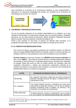 UNIVERSIDAD LOS ÁNGELES DE CHIMBOTE                                                                                  CURSO 
      ESCUELA PROFESIONAL DE EDUCACIÓN                     DISEÑO Y EVALUACIÓN DE MEDIOS Y MATERIALES EDUCATIVOS 


     lugar importante en el proceso de la comunicación didáctica; ya sea complementando o
     ayudando en la intervención pedagógica del profesor y/o orientador de la construcción de
     aprendizaje en los alumnos. En resumen:

                                                                                                                         Conocimientos y
               EL MATERIAL                                                                                               aprendizajes así
                                                              Debe contribuir                                            como a lograr
                EDUCATIVO
                                                               a construir y                                             objetivos,
                                                                reconstruir                                              capacidades y/o
                                                                                                                         competencias.




2. LOS MEDIOS Y MATERIALES EDUCATIVOS.

     Uno de los grandes problemas en los estudios desarrollados por la didáctica, es la gran
     variedad de terminología y de definiciones utilizadas para los conceptos Medios y Materiales
     Educativos. Se han dado diversas dominaciones: Medios didácticos, Materiales educativos,
     Medios auxiliares, Recursos didácticos, Soportes tecnológicos, etc.
     Frente a esta confusión es vital hacer un esfuerzo por delimitar tales conceptos, en la
     perspectiva de poder llegar a una síntesis consensuada en el manejo de los mismos.

    2.1. EL CONCEPTO DE MEDIOS DIDÁCTICOS.

          Son muchos los teóricos, que desde la perspectiva de la didáctica aportan una definición
          sobre el concepto MEDIOS DIDÁCTICOS. Es imposible, realizar un inventario de todos, sin
          embargo conforme se viene planteando, serían dos los enfoques en que se enfatizan.

          El primer enfoque es aquel que considera a los MEDIOS como recursos materiales. Es
          decir, como “objetos”, que involucran recursos teóricos o mentales (organización didáctica
          del mensaje) y recursos técnicos o materiales (equipo técnico necesario para materializar
          el mensaje). Desde este punto de vista, los medios también son materiales, dado que
          constituyen instrumentos u “objetos que proporcionan experiencias indirectas de la
          realidad” que facilitan la comunicación entre el profesor y los alumnos. De la diversidad de
          planteamientos teóricos, se rescatan los siguientes5:


                        AUTOR                              DEFINICIÓN DE MEDIOS PARA EL APRENDIZAJE

                                                    Es “cualquier instrumento u objeto que sirva como canal para
            Renato May                              transmitir mensajes (conjunto de signos o símbolos entre un
                                                    interactuante y otros”.

                                                    “Los medios denotan recursos y materiales que sirven para
            M. L. Sevillano                         instrumentar el desarrollo curricular y con los que se realizan
                                                    procesos interactivos entre el profesor, los alumnos y los
                                                    contenidos de la práctica de la enseñanza”.

            Pedro Lafourcade                        “Cualquier elemento, aparato o representación que se emplea
                                                    en una situación de enseñanza-aprendizaje para promover


5
 LOAYZA, Juana R. (1988). Citado por: ESCOBAR CACERES, Patricia. Medios y materiales educativos. Sexta
Edición, P.U.C.P. Lima-Perú. 2005

Sesión 02                                                                     4                                  Lic. Carlos Cherre Antón/ Profesor. 
 