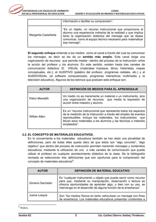 UNIVERSIDAD LOS ÁNGELES DE CHIMBOTE                                                                                  CURSO 
      ESCUELA PROFESIONAL DE EDUCACIÓN                     DISEÑO Y EVALUACIÓN DE MEDIOS Y MATERIALES EDUCATIVOS 


                                                    información o facilitar su comprensión”.

                                                    “Es un objeto, un recurso instruccional que proporciona al
                                                    alumno una experiencia indirecta de la realidad y que implica
              Margarita Castañeda                   tanto la organización didáctica del mensaje que se desea
                                                    comunicar, como el equipo técnico necesario para materializar
                                                    ese mensaje”.


          El segundo enfoque entiende a los medios como el canal a través del cual se comunican
          los mensajes, es decir se les da un sentido más amplio. Este canal exige una
          organización de recursos que permita mediar –dentro del proceso de la instrucción- entre
          la acción del profesor y los alumnos. En este sentido, existen hasta tres canales de
          comunicación didáctica: El VISUAL (materiales impresos, libros, historietas, mapas
          conceptuales, etc.); el AUDITIVO (palabra del profesor, programas radiales, etc.) y el
          AUDIOVISUAL (el software computarizado, programas interactivos multimedia y la
          televisión educativa). Algunos de los teóricos que postulan este enfoque son:


                        AUTOR                               DEFINICIÓN DE MEDIOS PARA EL APRENDIZAJE

                                                    Un medio no es meramente un material o un instrumento, sino
              Patric Meredith                       una organización de recursos que media la expresión de
                                                    acción entre maestro y alumno.

                                                    Es un “recurso instruccional que representa todos los aspectos
                                                    de la medición de la instrucción a través del empleo de eventos
              Willian Allen.                        reproducibles. Incluye los materiales, los instrumentos que
                                                    llevan esos materiales a los alumnos y las técnicas o métodos
                                                    empleados”.


     2.2. EL CONCEPTO DE MATERIALES EDUCATIVOS.
          En lo concerniente a los materiales educativos también se han dado una pluralidad de
          definiciones, pero de todas ellas queda claro de que éstos son “algo concreto”, “algo
          objetivo” que dentro del proceso de instrucción permiten transmitir mensajes y contenidos
          educativos, mediante la utilización de uno o más canales de comunicación que puede
          utilizar el profesor en cualquier acontecimiento didáctico de la clase. De la bibliografía
          revisada se seleccionan tres definiciones que son oportunas para la comprensión del
          concepto de materiales educativos6:


                      AUTOR                                      DEFINICIÓN DE MATERIAL EDUCATIVO

                                               Es “cualquier instrumento u objeto que pueda servir como recurso
                                               para que, mediante su manipulación, observación o lectura se
              Gimeno Sacristan                 ofrezca oportunidades de aprender algo, o bien con su uso, se
                                               intervenga en el desarrollo de alguna función de la enseñanza”.

              Juana Loayza                     Son “los medios físicos en tanto vehiculizan un mensaje con fines
                                               de enseñanza. Los materiales educativos presentan contenidos a

6
    Ibídem.

Sesión 02                                                                     5                                  Lic. Carlos Cherre Antón/ Profesor. 
 