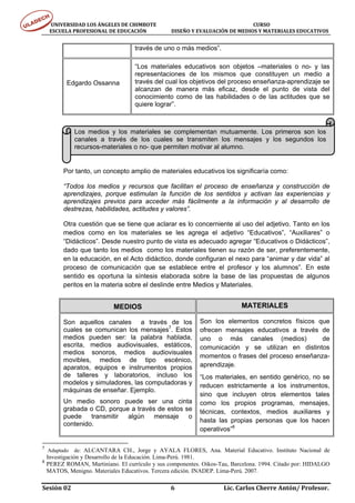 UNIVERSIDAD LOS ÁNGELES DE CHIMBOTE                                                                                  CURSO 
      ESCUELA PROFESIONAL DE EDUCACIÓN                     DISEÑO Y EVALUACIÓN DE MEDIOS Y MATERIALES EDUCATIVOS 


                                               través de uno o más medios”.

                                               “Los materiales educativos son objetos –materiales o no- y las
                                               representaciones de los mismos que constituyen un medio a
            Edgardo Ossanna                    través del cual los objetivos del proceso enseñanza-aprendizaje se
                                               alcanzan de manera más eficaz, desde el punto de vista del
                                               conocimiento como de las habilidades o de las actitudes que se
                                               quiere lograr”.



                Los medios y los materiales se complementan mutuamente. Los primeros son los
                canales a través de los cuales se transmiten los mensajes y los segundos los
                recursos-materiales o no- que permiten motivar al alumno.


          Por tanto, un concepto amplio de materiales educativos los significaría como:

          “Todos los medios y recursos que facilitan el proceso de enseñanza y construcción de
          aprendizajes, porque estimulan la función de los sentidos y activan las experiencias y
          aprendizajes previos para acceder más fácilmente a la información y al desarrollo de
          destrezas, habilidades, actitudes y valores”.

          Otra cuestión que se tiene que aclarar es lo concerniente al uso del adjetivo. Tanto en los
          medios como en los materiales se les agrega el adjetivo “Educativos”, “Auxiliares” o
          “Didácticos”. Desde nuestro punto de vista es adecuado agregar “Educativos o Didácticos”,
          dado que tanto los medios como los materiales tienen su razón de ser, preferentemente,
          en la educación, en el Acto didáctico, donde configuran el nexo para “animar y dar vida” al
          proceso de comunicación que se establece entre el profesor y los alumnos”. En este
          sentido es oportuna la síntesis elaborada sobre la base de las propuestas de algunos
          peritos en la materia sobre el deslinde entre Medios y Materiales.


                                    MEDIOS                                                            MATERIALES

          Son aquellos canales a través de los                                   Son los elementos concretos físicos que
          cuales se comunican los mensajes7. Estos                               ofrecen mensajes educativos a través de
          medios pueden ser: la palabra hablada,                                 uno o más canales (medios)            de
          escrita, medios audiovisuales, estáticos,                              comunicación y se utilizan en distintos
          medios sonoros, medios audiovisuales
                                                                                 momentos o frases del proceso enseñanza-
          movibles, medios de tipo escénico,
          aparatos, equipos e instrumentos propios                               aprendizaje.
          de talleres y laboratorios, incluso los                                “Los materiales, en sentido genérico, no se
          modelos y simuladores, las computadoras y                              reducen estrictamente a los instrumentos,
          máquinas de enseñar. Ejemplo.
                                                                                 sino que incluyen otros elementos tales
          Un medio sonoro puede ser una cinta                                    como los propios programas, mensajes,
          grabada o CD, porque a través de estos se                              técnicas, contextos, medios auxiliares y
          puede transmitir algún mensaje o
                                                                                 hasta las propias personas que los hacen
          contenido.
                                                                                 operativos”8

7
     Adaptado de: ALCANTARA CH., Jorge y AYALA FLORES, Ana. Material Educativo. Instituto Nacional de
    Investigación y Desarrollo de la Educación. Lima-Perú. 1981.
8
    PEREZ ROMAN, Martiniano. El currículo y sus componentes. Oikos-Tau, Barcelona. 1994. Citado por: HIDALGO
    MATOS, Menigno. Materiales Educativos. Tercera edición. INADEP. Lima-Perú. 2007.

Sesión 02                                                                     6                                  Lic. Carlos Cherre Antón/ Profesor. 
 