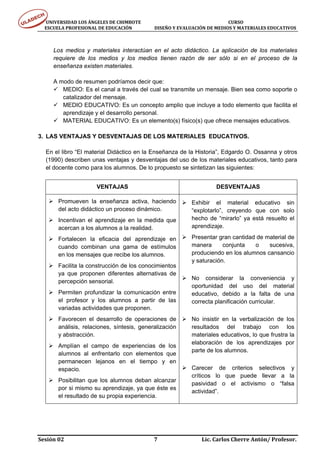 UNIVERSIDAD LOS ÁNGELES DE CHIMBOTE                                                                                  CURSO 
      ESCUELA PROFESIONAL DE EDUCACIÓN                     DISEÑO Y EVALUACIÓN DE MEDIOS Y MATERIALES EDUCATIVOS 



        Los medios y materiales interactúan en el acto didáctico. La aplicación de los materiales
        requiere de los medios y los medios tienen razón de ser sólo si en el proceso de la
        enseñanza existen materiales.

        A modo de resumen podríamos decir que:
           MEDIO: Es el canal a través del cual se transmite un mensaje. Bien sea como soporte o
           catalizador del mensaje.
           MEDIO EDUCATIVO: Es un concepto amplio que incluye a todo elemento que facilita el
           aprendizaje y el desarrollo personal.
           MATERIAL EDUCATIVO: Es un elemento(s) físico(s) que ofrece mensajes educativos.

3. LAS VENTAJAS Y DESVENTAJAS DE LOS MATERIALES EDUCATIVOS.

    En el libro “El material Didáctico en la Enseñanza de la Historia”, Edgardo O. Ossanna y otros
    (1990) describen unas ventajas y desventajas del uso de los materiales educativos, tanto para
    el docente como para los alumnos. De lo propuesto se sintetizan las siguientes:


                                 VENTAJAS                                                             DESVENTAJAS

           Promueven la enseñanza activa, haciendo                                      Exhibir el material educativo sin
           del acto didáctico un proceso dinámico.                                      “explotarlo”, creyendo que con solo
           Incentivan el aprendizaje en la medida que                                   hecho de “mirarlo” ya está resuelto el
           acercan a los alumnos a la realidad.                                         aprendizaje.

           Fortalecen la eficacia del aprendizaje en                                    Presentar gran cantidad de material de
           cuando combinan una gama de estímulos                                        manera      conjunta   o    sucesiva,
           en los mensajes que recibe los alumnos.                                      produciendo en los alumnos cansancio
                                                                                        y saturación.
           Facilita la construcción de los conocimientos
           ya que proponen diferentes alternativas de
                                                                                        No considerar la conveniencia y
           percepción sensorial.
                                                                                        oportunidad del uso del material
           Permiten profundizar la comunicación entre                                   educativo, debido a la falta de una
           el profesor y los alumnos a partir de las                                    correcta planificación curricular.
           variadas actividades que proponen.
           Favorecen el desarrollo de operaciones de                                    No insistir en la verbalización de los
           análisis, relaciones, síntesis, generalización                               resultados del trabajo con los
           y abstracción.                                                               materiales educativos, lo que frustra la
                                                                                        elaboración de los aprendizajes por
           Amplían el campo de experiencias de los
                                                                                        parte de los alumnos.
           alumnos al enfrentarlo con elementos que
           permanecen lejanos en el tiempo y en
           espacio.                                                                     Carecer de criterios selectivos y
                                                                                        críticos lo que puede llevar a la
           Posibilitan que los alumnos deban alcanzar
                                                                                        pasividad o el activismo o “falsa
           por si mismo su aprendizaje, ya que éste es
                                                                                        actividad”.
           el resultado de su propia experiencia.




Sesión 02                                                                     7                                  Lic. Carlos Cherre Antón/ Profesor. 
 