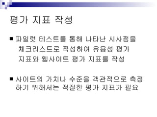 평가 지표 작성 파일럿 테스트를 통해 나타난 시사점을 체크리스트로 작성하여 유용성 평가 지표와 웹사이트 평가 지표를 작성 사이트의 가치나 수준을 객관적으로 측정하기 위해서는 적절한 평가 지표가 필요 