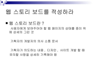 웹 스토리 보드를 적성하라 웹 스토리 보드란 ? 사용자에게 보여주어야 할 웹 페이지의 상태를 종이 위에 상세의 그린 것 기획자의 개발자의 의사 소통 문서 기획자가 의도하는 내용 ,  디자인 ,  사이트 개발 할 때  유의할 사항을 상세히 기록해야 함 