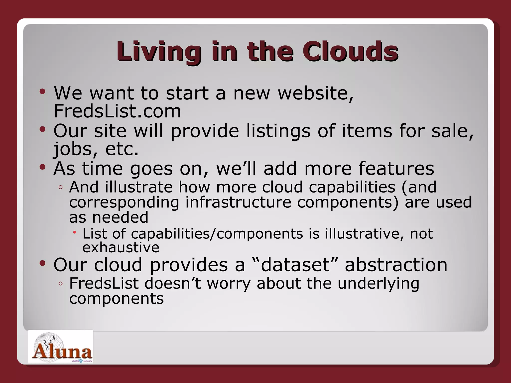Living in the Clouds We want to start a new website, FredsList.com Our site will provide listings of items for sale, jobs, etc. As time goes on, we’ll add more features And illustrate how more cloud capabilities (and corresponding infrastructure components) are used as needed List of capabilities/components is illustrative, not exhaustive Our cloud provides a “dataset” abstraction FredsList doesn’t worry about the underlying components 