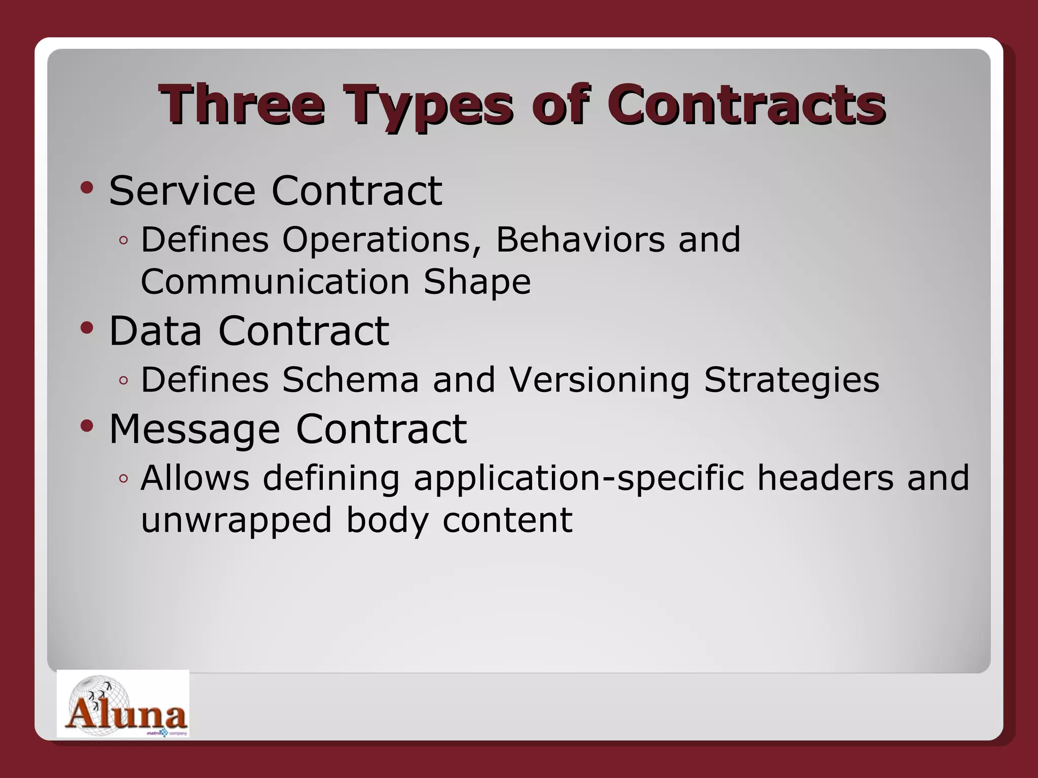 Three Types of Contracts Service Contract Defines Operations, Behaviors and  Communication Shape Data Contract Defines Schema and Versioning Strategies Message Contract Allows defining application-specific headers and unwrapped body content 