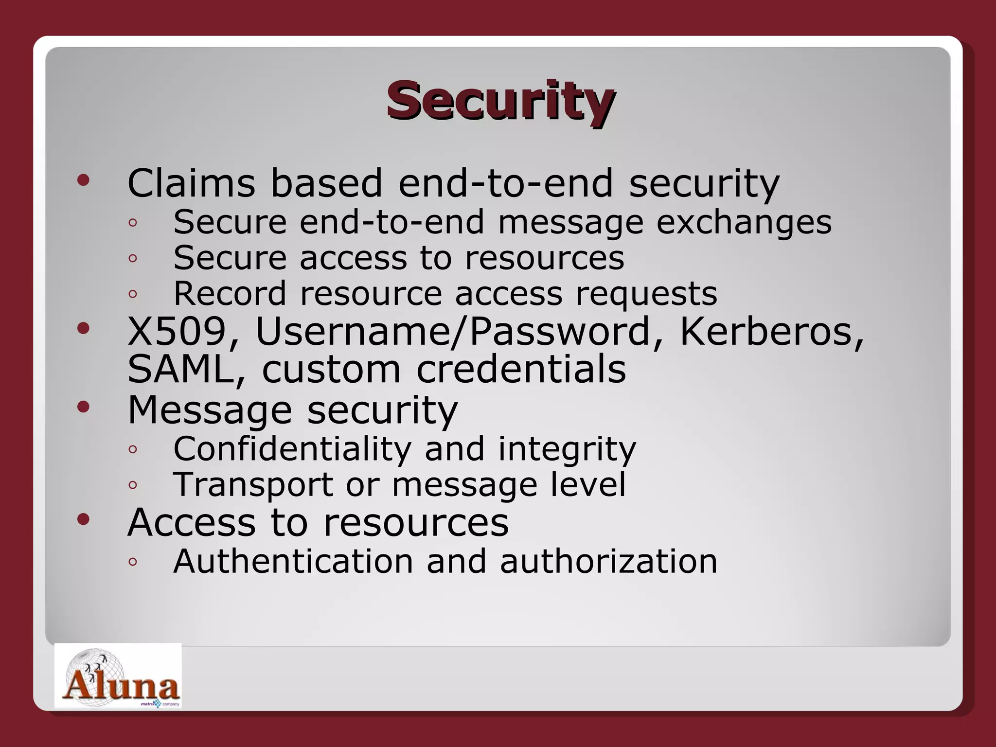 Security Claims based end-to-end security Secure end-to-end message exchanges Secure access to resources Record resource access requests X509, Username/Password, Kerberos, SAML, custom credentials Message security Confidentiality and integrity Transport or message level Access to resources Authentication and authorization 