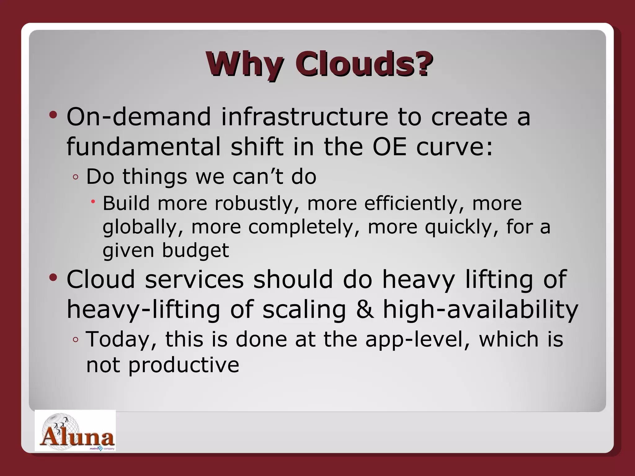 Why Clouds? On-demand infrastructure to create a fundamental shift in the OE curve: Do things we can’t do Build more robustly, more efficiently, more globally, more completely, more quickly, for a given budget Cloud services should do heavy lifting of heavy-lifting of scaling & high-availability Today, this is done at the app-level, which is not productive 