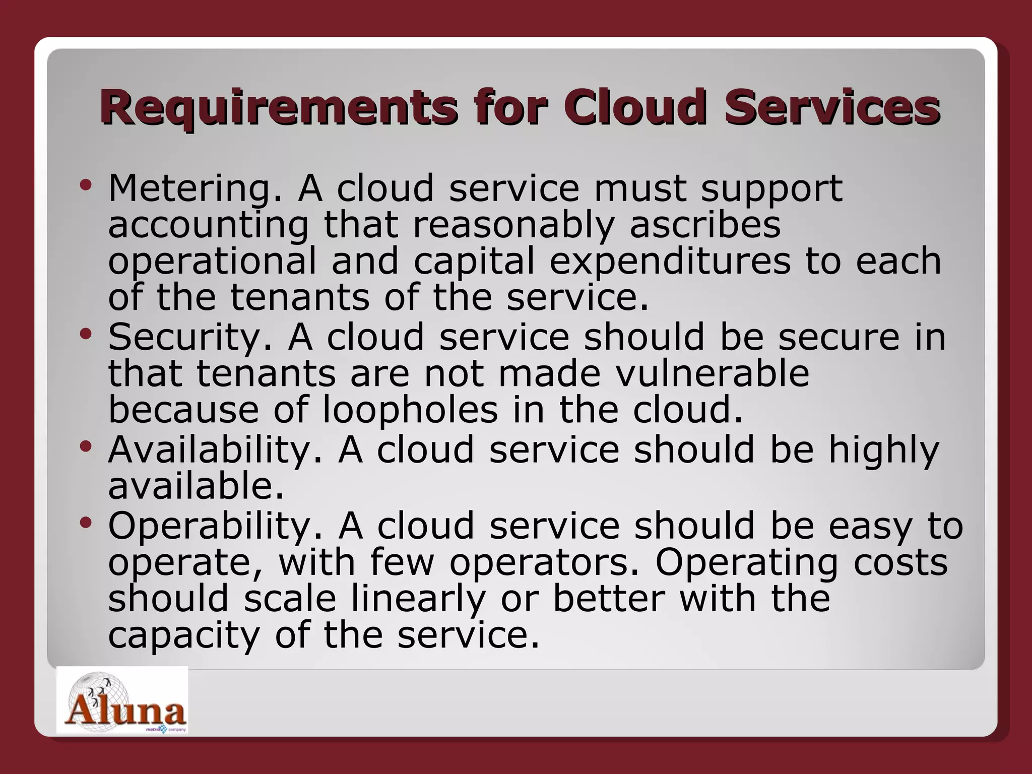 Requirements for Cloud Services Metering. A cloud service must support accounting that reasonably ascribes operational and capital expenditures to each of the tenants of the service.  Security. A cloud service should be secure in that tenants are not made vulnerable because of loopholes in the cloud. Availability. A cloud service should be highly available. Operability. A cloud service should be easy to operate, with few operators. Operating costs should scale linearly or better with the capacity of the service. 