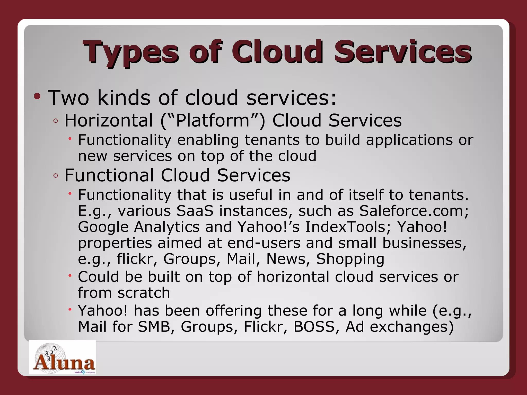 Types of Cloud Services Two kinds of cloud services: Horizontal (“Platform”) Cloud Services Functionality enabling tenants to build applications or new services on top of the cloud Functional Cloud Services  Functionality that is useful in and of itself to tenants. E.g., various SaaS instances, such as Saleforce.com; Google Analytics and Yahoo!’s IndexTools; Yahoo! properties aimed at end-users and small businesses, e.g., flickr, Groups, Mail, News, Shopping  Could be built on top of horizontal cloud services or from scratch Yahoo! has been offering these for a long while (e.g., Mail for SMB, Groups, Flickr, BOSS, Ad exchanges) 