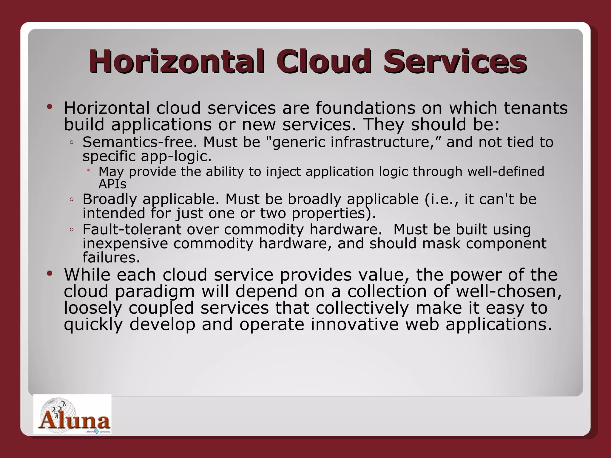 Horizontal Cloud Services Horizontal cloud services are foundations on which tenants build applications or new services. They should be: Semantics-free. Must be &quot;generic infrastructure,” and not tied to specific app-logic.  May provide the ability to inject application logic through well-defined APIs Broadly applicable. Must be broadly applicable (i.e., it can't be intended for just one or two properties).  Fault-tolerant over commodity hardware.  Must be built using inexpensive commodity hardware, and should mask component failures. While each cloud service provides value, the power of the cloud paradigm will depend on a collection of well-chosen, loosely coupled services that collectively make it easy to quickly develop and operate innovative web applications. 