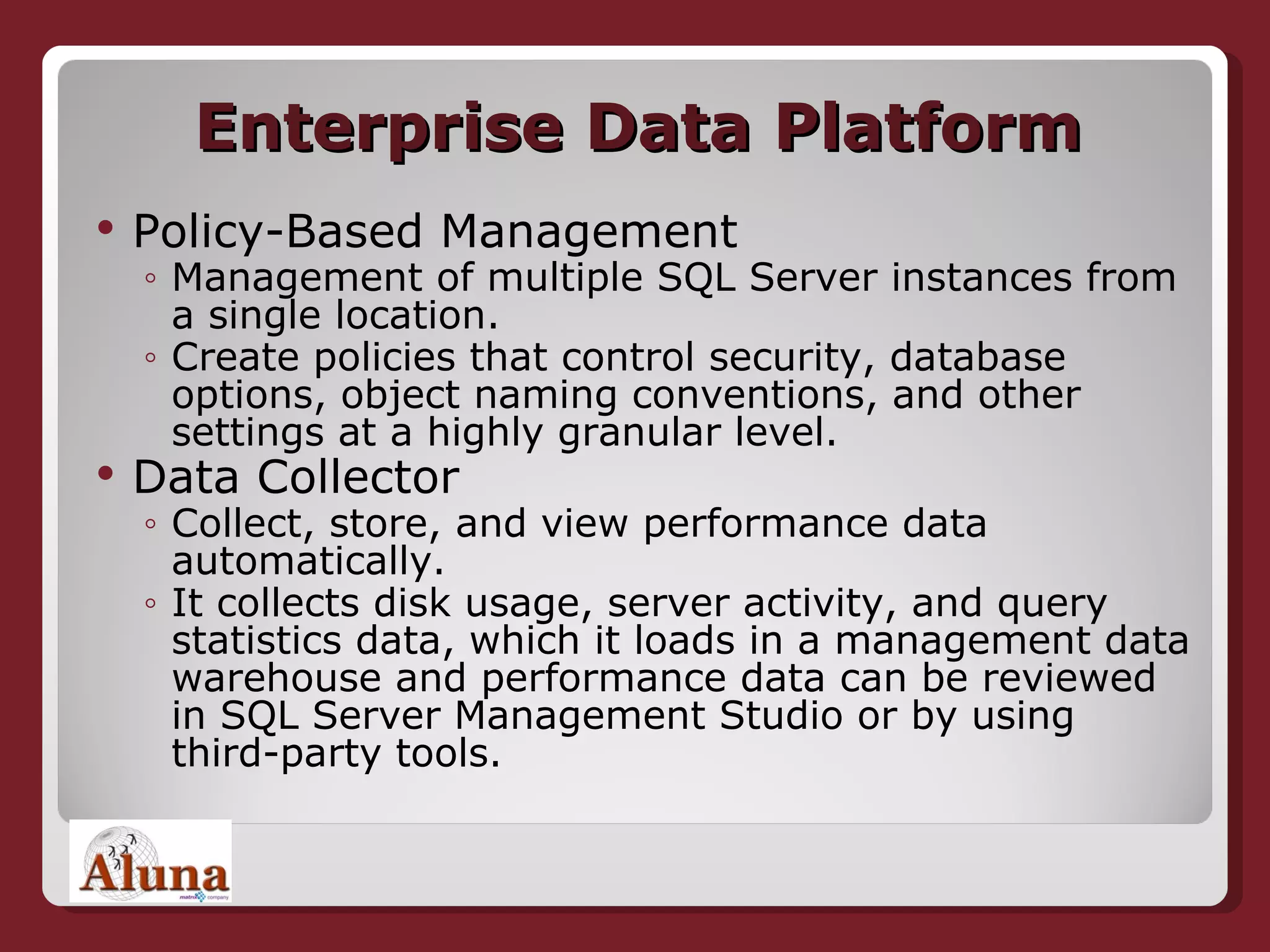 Enterprise Data Platform Policy-Based Management Management of multiple SQL Server instances from a single location. Create policies that control security, database options, object naming conventions, and other settings at a highly granular level.  Data Collector Collect, store, and view performance data automatically.  It collects disk usage, server activity, and query statistics data, which it loads in a management data warehouse and performance data can be reviewed in SQL Server Management Studio or by using third-party tools. 