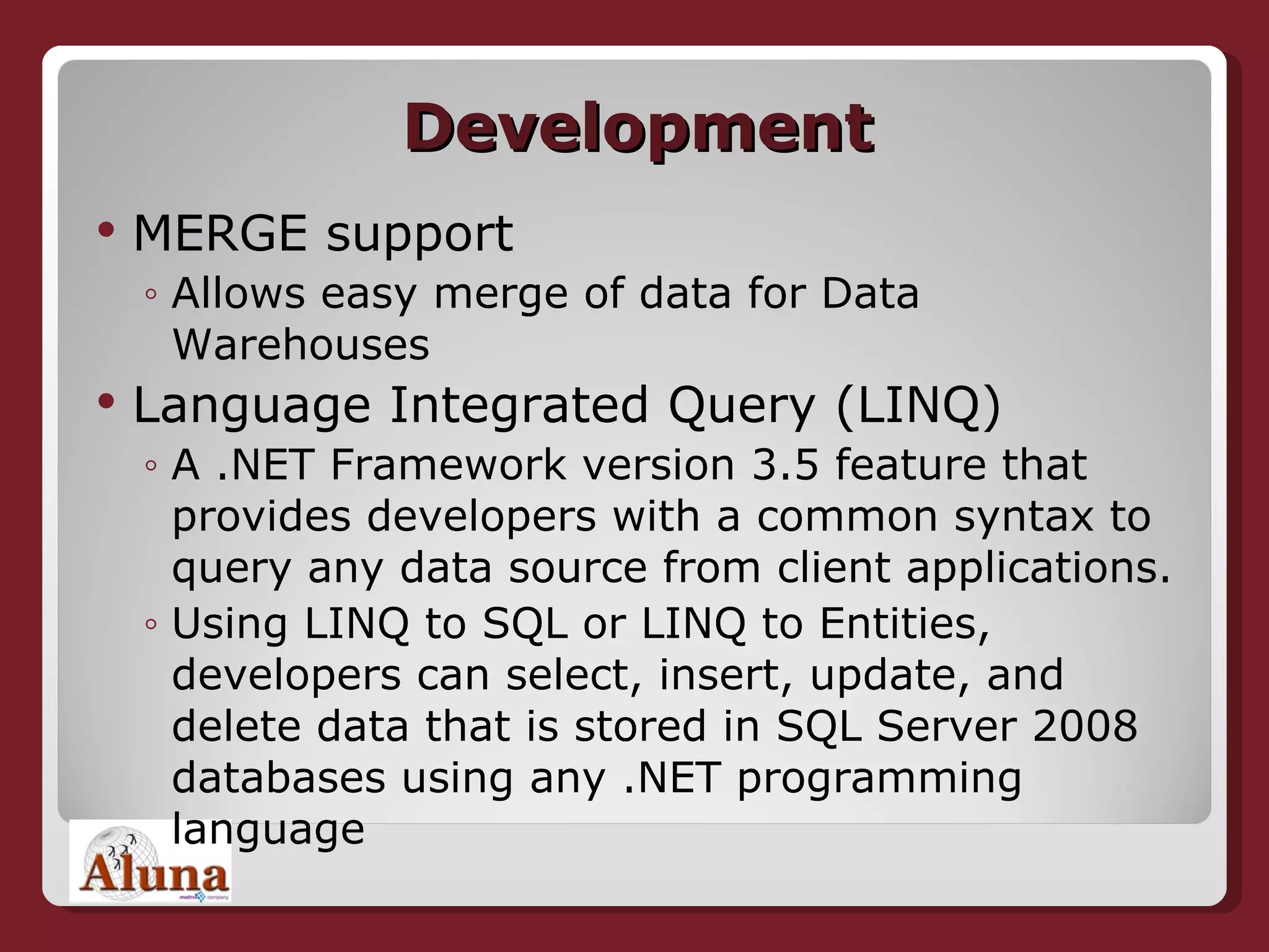 Development MERGE support Allows easy merge of data for Data Warehouses Language Integrated Query (LINQ) A .NET Framework version 3.5 feature that provides developers with a common syntax to query any data source from client applications.  Using LINQ to SQL or LINQ to Entities, developers can select, insert, update, and delete data that is stored in SQL Server 2008 databases using any .NET programming language 