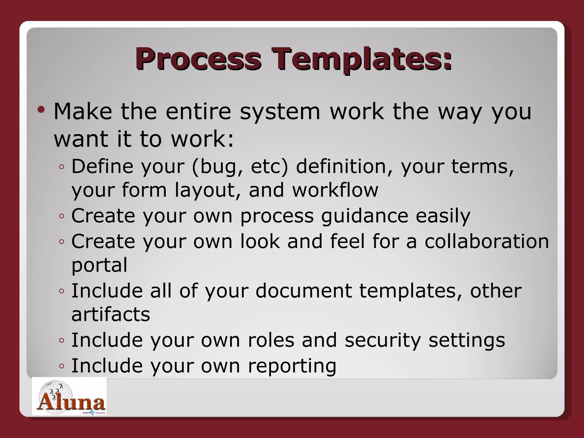 Process Templates: Make the entire system work the way you want it to work: Define your (bug, etc) definition, your terms, your form layout, and workflow Create your own process guidance easily Create your own look and feel for a collaboration portal Include all of your document templates, other artifacts Include your own roles and security settings Include your own reporting 