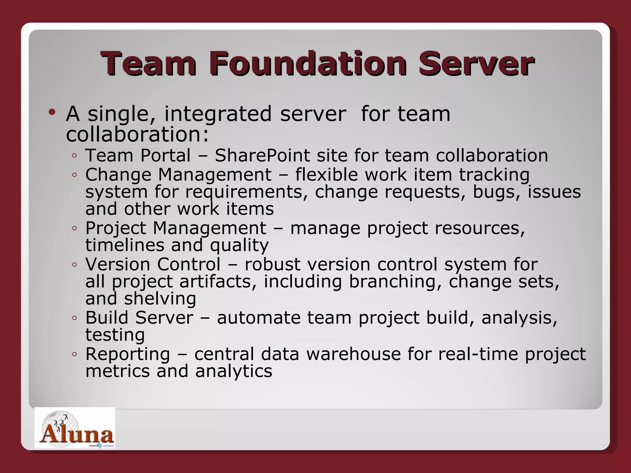 Team Foundation Server A single, integrated server  for team collaboration: Team Portal – SharePoint site for team collaboration Change Management – flexible work item tracking system for requirements, change requests, bugs, issues and other work items Project Management – manage project resources, timelines and quality  Version Control – robust version control system for all project artifacts, including branching, change sets, and shelving Build Server – automate team project build, analysis, testing Reporting – central data warehouse for real-time project metrics and analytics 