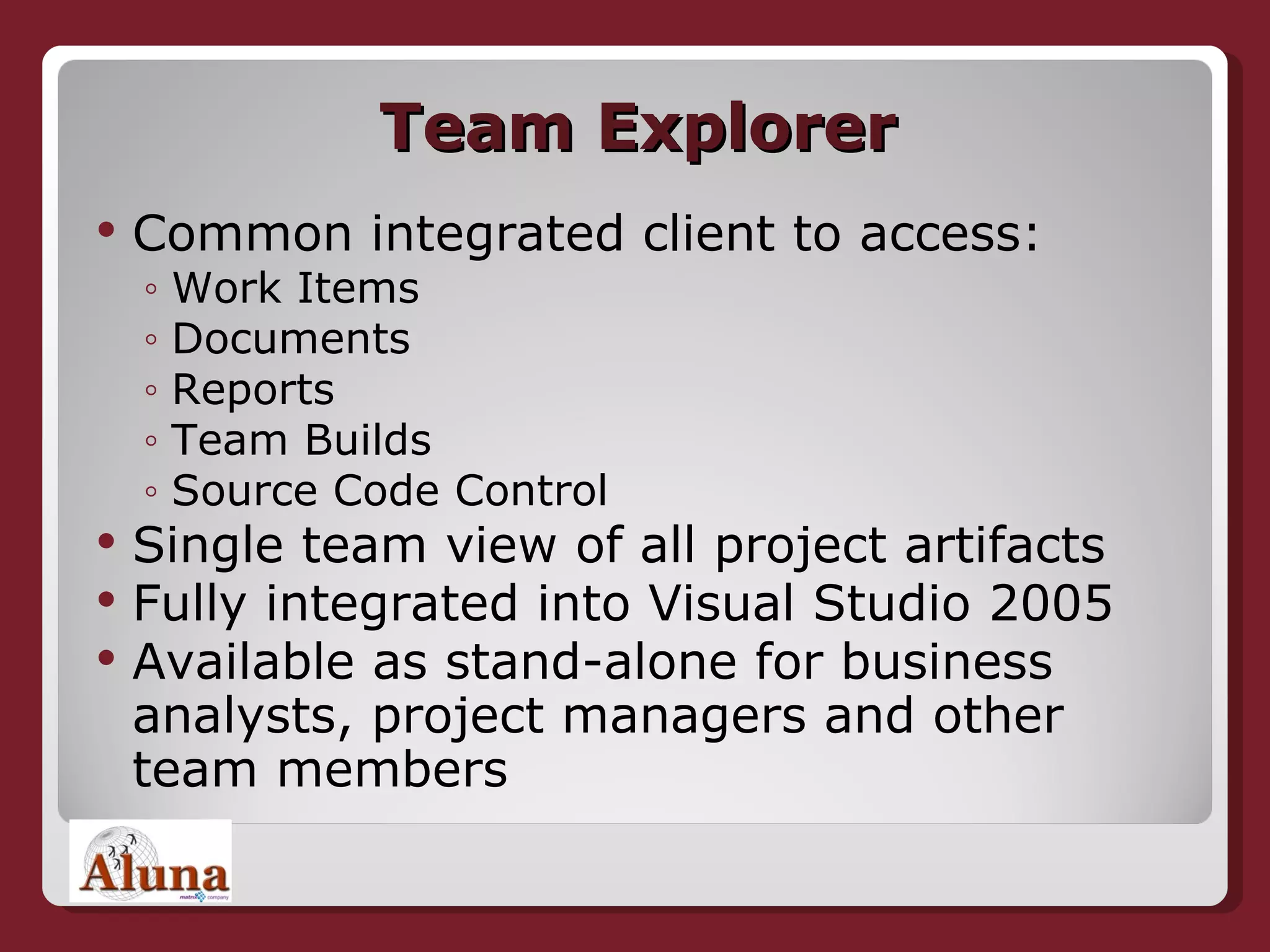 Team Explorer Common integrated client to access: Work Items Documents Reports Team Builds Source Code Control Single team view of all project artifacts Fully integrated into Visual Studio 2005 Available as stand-alone for business analysts, project managers and other team members 
