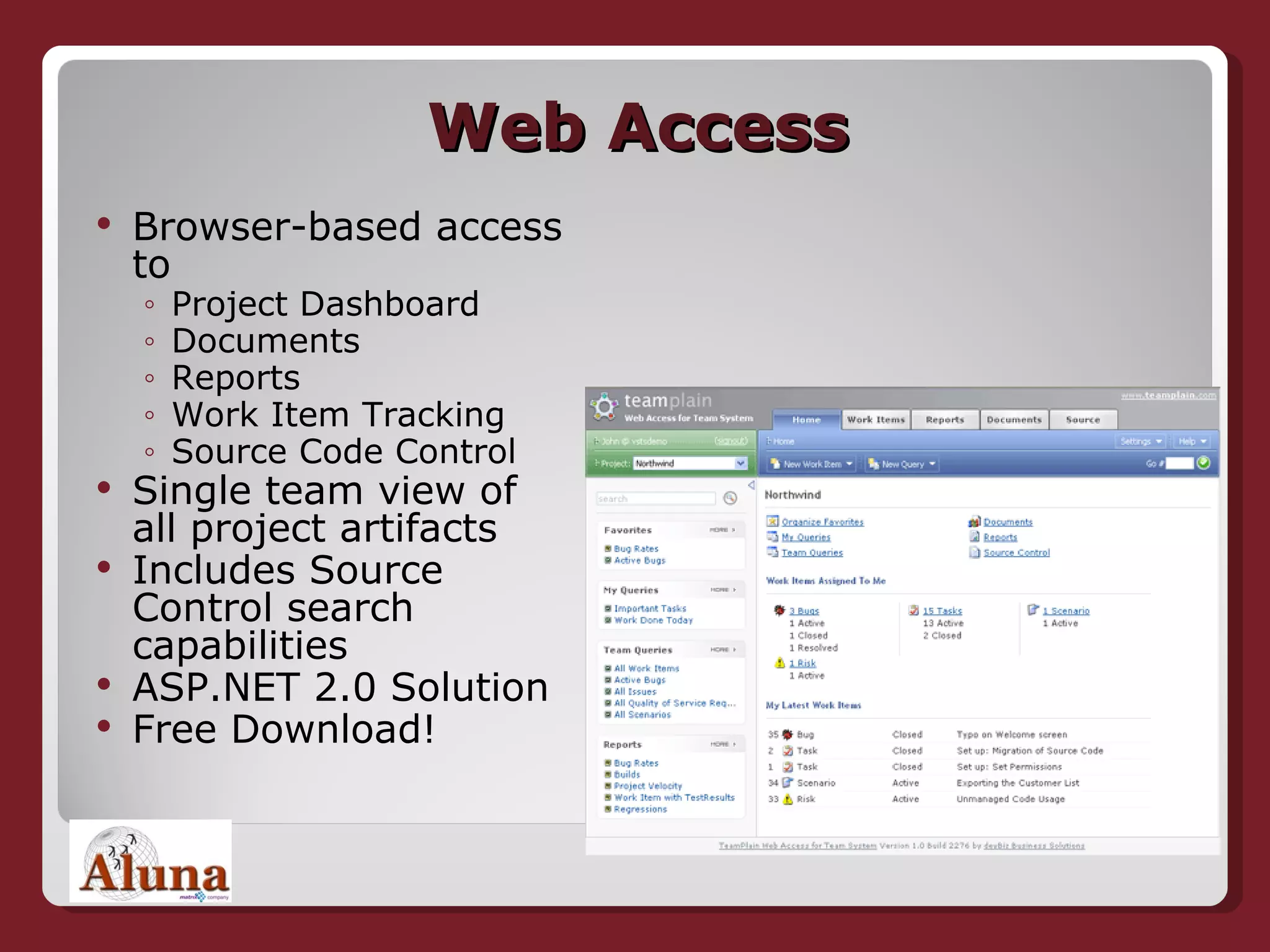 Web Access Browser-based access to Project Dashboard Documents Reports Work Item Tracking Source Code Control Single team view of all project artifacts Includes Source Control search capabilities ASP.NET 2.0 Solution Free Download! 