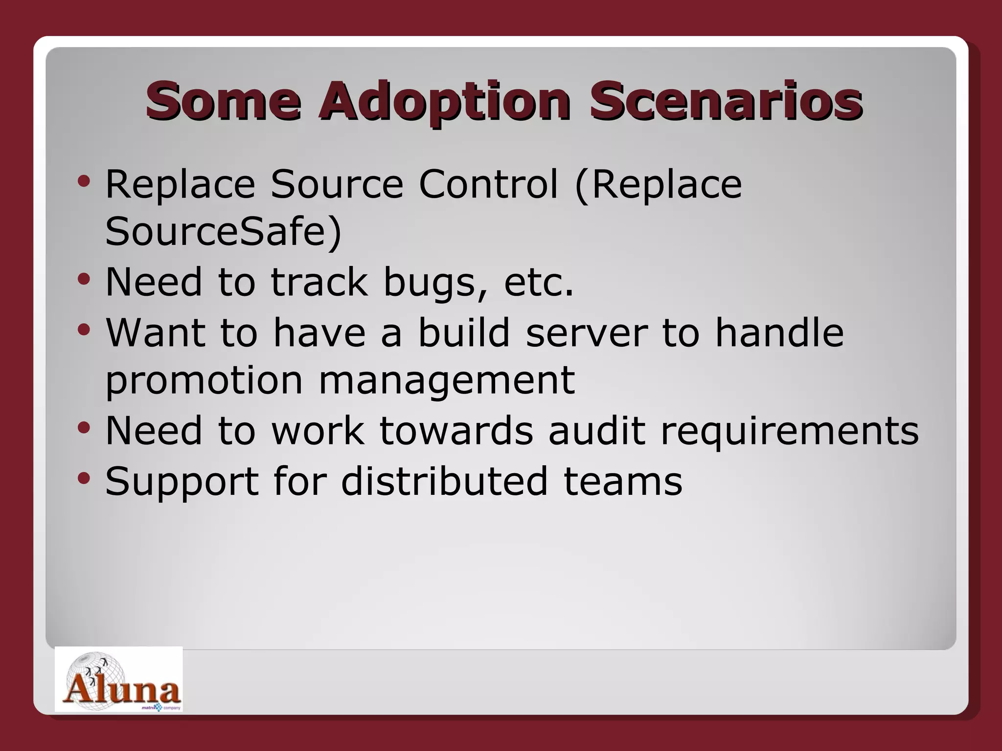 Some Adoption Scenarios Replace Source Control (Replace SourceSafe) Need to track bugs, etc. Want to have a build server to handle promotion management Need to work towards audit requirements Support for distributed teams 