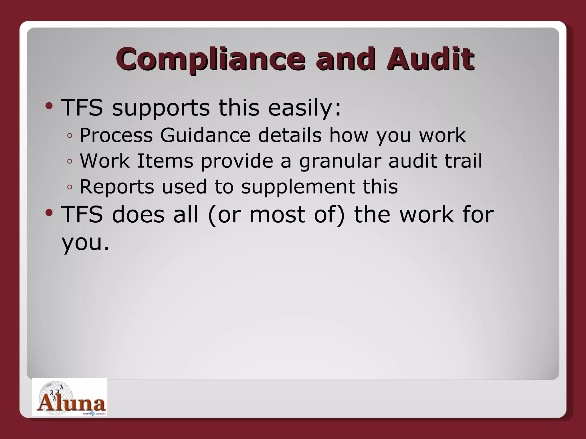 Compliance and Audit TFS supports this easily: Process Guidance details how you work Work Items provide a granular audit trail Reports used to supplement this TFS does all (or most of) the work for you. 