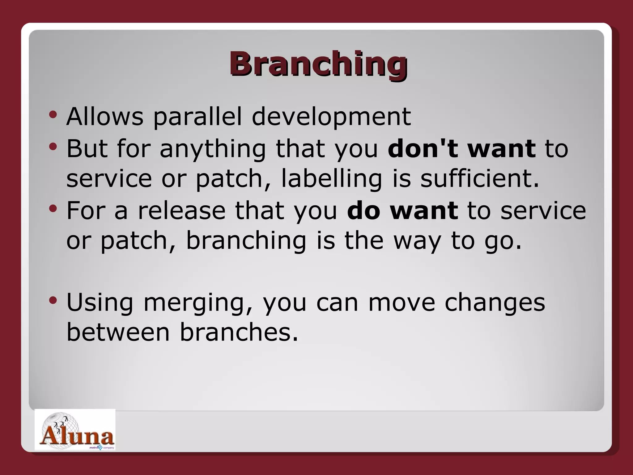 Branching Allows parallel development But for anything that you  don't want  to service or patch, labelling is sufficient.   For a release that you  do want  to service or patch, branching is the way to go.  Using merging, you can move changes between branches. 