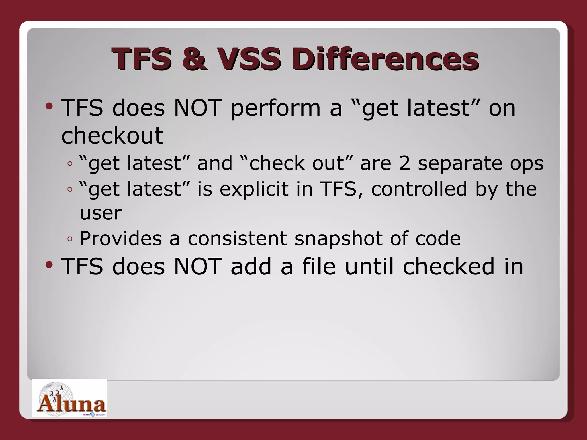TFS & VSS Differences TFS does NOT perform a “get latest” on checkout “ get latest” and “check out” are 2 separate ops “ get latest” is explicit in TFS, controlled by the user Provides a consistent snapshot of code TFS does NOT add a file until checked in 