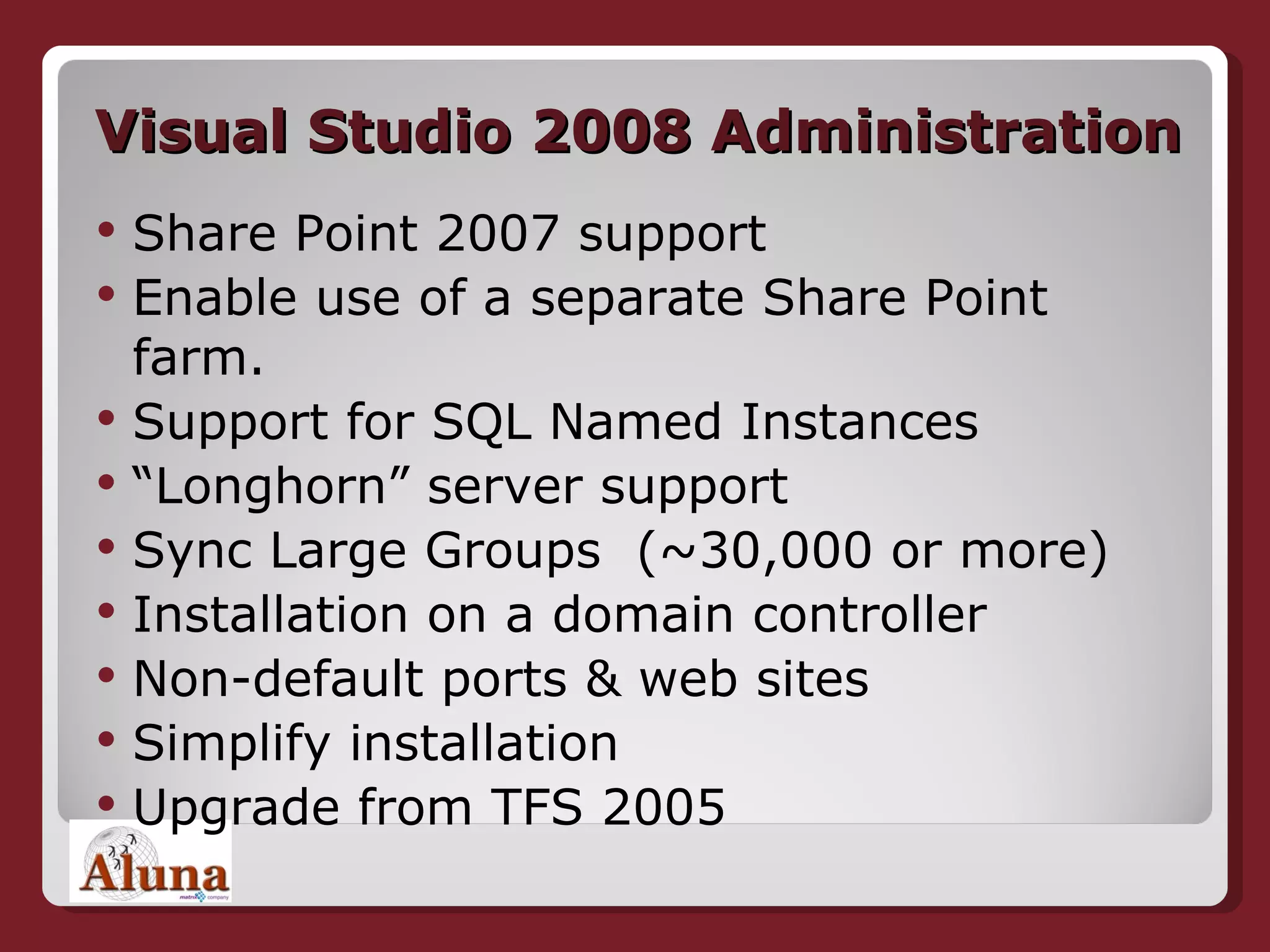 Visual Studio 2008 Administration Share Point 2007 support Enable use of a separate Share Point farm. Support for SQL Named Instances  “ Longhorn” server support  Sync Large Groups  (~30,000 or more) Installation on a domain controller Non-default ports & web sites  Simplify installation  Upgrade from TFS 2005 