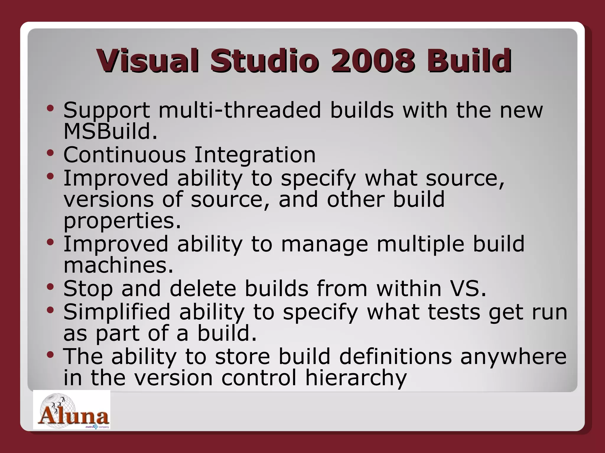 Visual Studio 2008 Build Support multi-threaded builds with the new MSBuild.  Continuous Integration Improved ability to specify what source, versions of source, and other build properties.  Improved ability to manage multiple build machines.  Stop and delete builds from within VS.  Simplified ability to specify what tests get run as part of a build.  The ability to store build definitions anywhere in the version control hierarchy 