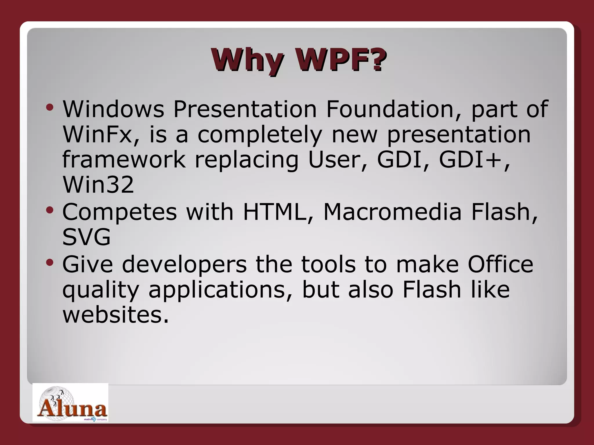 Why WPF? Windows Presentation Foundation, part of WinFx, is a completely new presentation framework replacing User, GDI, GDI+, Win32 Competes with HTML, Macromedia Flash, SVG Give developers the tools to make Office quality applications, but also Flash like websites. 