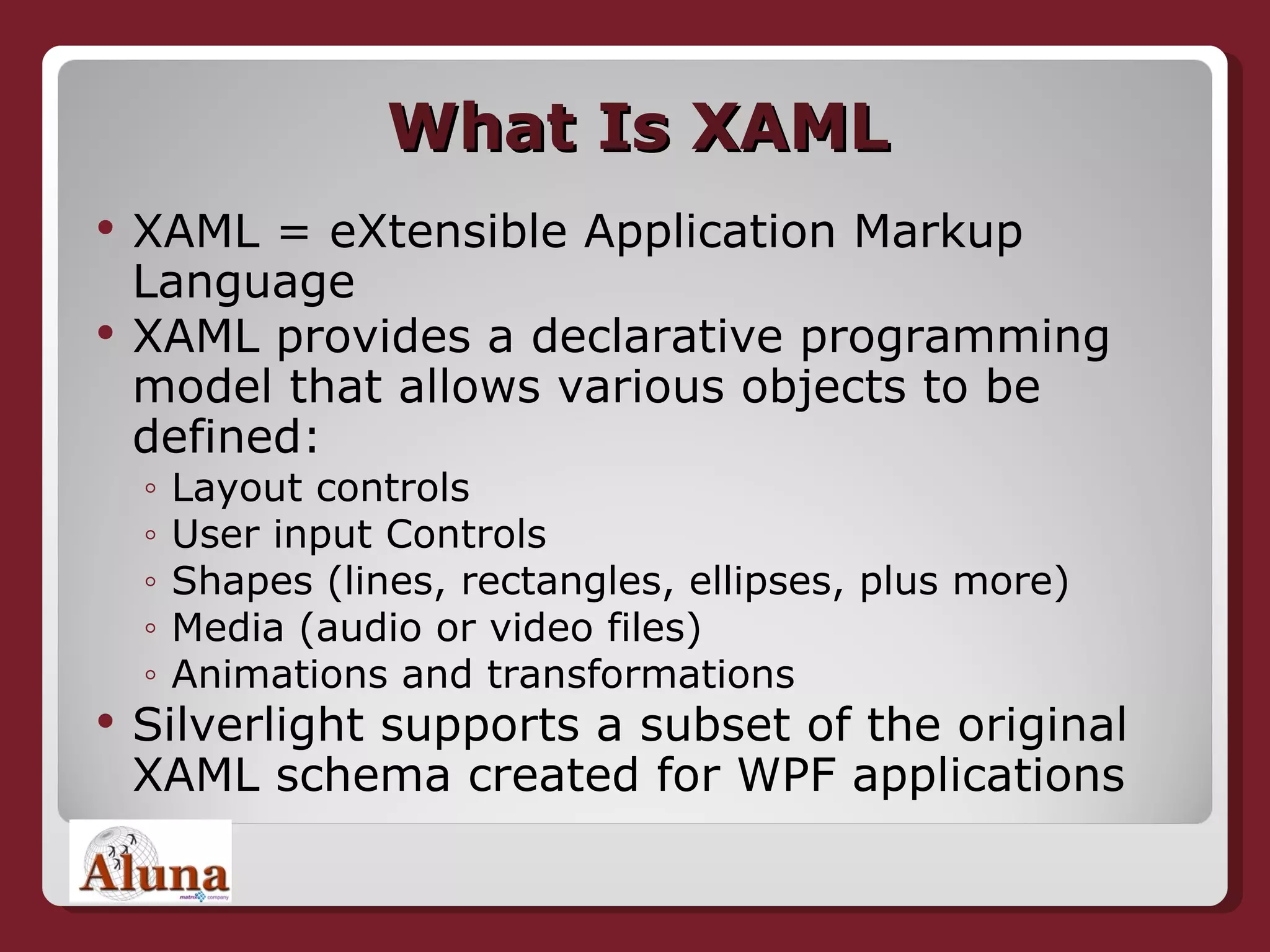 What Is XAML XAML = eXtensible Application Markup Language XAML provides a declarative programming model that allows various objects to be defined: Layout controls User input Controls Shapes (lines, rectangles, ellipses, plus more) Media (audio or video files) Animations and transformations Silverlight supports a subset of the original XAML schema created for WPF applications 
